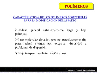 CARACTERÍSTICAS DE LOS POLÍMEROS COMPATIBLES
PARA LA MODIFICACIÓN DELASFALTO
Cadena general suficientemente larga y baja
polaridad
Peso molecular elevado, pero no excesivamente alto
para reducir riesgos por excesiva viscosidad y
problemas de dispersión
 Baja temperatura de transición vítrea
POLÍMEROS
 
