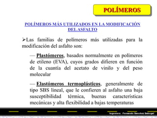Las familias de polímeros más utilizadas para la
modificación del asfalto son:
— Plastómeros, basados normalmente en polímeros
de etileno (EVA), cuyos grados difieren en función
de la cuantía del acetato de vinilo y del peso
molecular
— Elastómeros termoplásticos, generalmente de
tipo SBS lineal, que le confieren al asfalto una baja
susceptibilidad térmica, buenas características
mecánicas y alta flexibilidad a bajas temperaturas
POLÍMEROS
POLÍMEROS MÁS UTILIZADOS EN LA MODIFICACIÓN
DELASFALTO
 