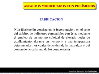 FABRICACION
ASFALTOS MODIFICADOS CON POLÍMEROS
La fabricación consiste en la incorporación, en el seno
del asfalto, de polímeros compatibles con éste, mediante
el empleo de un molino coloidal de elevado poder de
cizallamiento, durante un tiempo y a una temperatura
determinados, los cuales dependen de la naturaleza y del
contenido de cada uno de los componentes
 