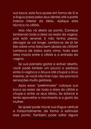 43
sua boca, esta fica quase em forma de O e
a língua passa pelos seus dentes até a parte
interna inferior do lábio. Aplique esta
técnica no clitóris.
Mas não vá direto ao ponto. Comece
lambendo toda a área ao redor da vagina,
pois está sensível. E não tenha pressa,
devagar se vai longe. Lembra-se de já ter
lido sobre uma área bem abaixo do clitóris?
Lamba-a de baixo para cima, toda essa
área macia entre o clitóris e a entrada da
vagina.
Se sua parceira gostar e estiver aberta,
você pode lamber um pouco o pedaço
entre a vagina e o ânus e até chupar o ânus
mesmo, se você não tiver nojo. Isso provoca
sensações muito gostosas.
Após essas “preliminares” coloque sua
boca ao redor de toda a área do clitóris e
chupe-o entre os seus lábios. Se esforce e
tente aproveitar o movimento e o gosto da
mulher.
Se quiser pode mover sua língua vertical
e horizontalmente, de forma a estimular
esse ponto. Também pode soltar alguns
 