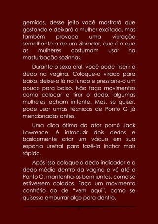 44
gemidos, desse jeito você mostrará que
gostando e deixará a mulher excitada, mas
também provoca uma vibração
semelhante a de um vibrador, que é o que
as mulheres costumam usar na
masturbação sozinhas.
Durante o sexo oral, você pode inserir o
dedo na vagina. Coloque-o virado para
baixo, deixe-o lá no fundo e pressione-o um
pouco para baixo. Não faça movimentos
como colocar e tirar o dedo, algumas
mulheres acham irritante. Mas, se quiser,
pode usar umas técnicas de Ponto G já
mencionadas antes.
Uma dica ótima do ator pornô Jack
Lawrence, é introduzir dois dedos e
basicamente criar um vácuo em sua
esponja uretral para fazê-la inchar mais
rápido.
Após isso coloque o dedo indicador e o
dedo médio dentro da vagina e vá até o
Ponto G, mantenha-os bem juntos, como se
estivessem colados. Faça um movimento
contrário ao de “vem aqui”, como se
quisesse empurrar algo para dentro.
 