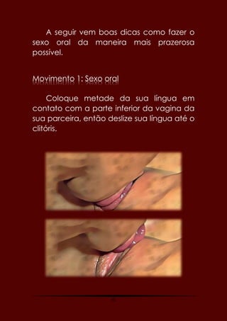 45
A seguir vem boas dicas como fazer o
sexo oral da maneira mais prazerosa
possível.
Movimento 1: Sexo oral
Coloque metade da sua língua em
contato com a parte inferior da vagina da
sua parceira, então deslize sua língua até o
clitóris.
 