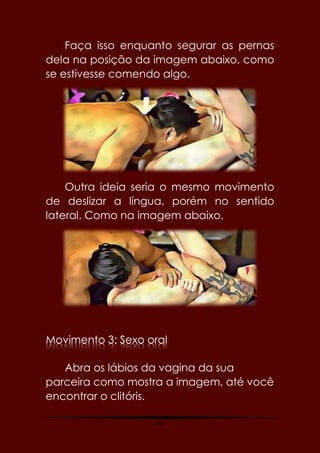 46
Faça isso enquanto segurar as pernas
dela na posição da imagem abaixo, como
se estivesse comendo algo.
Outra ideia seria o mesmo movimento
de deslizar a língua, porém no sentido
lateral. Como na imagem abaixo.
Movimento 3: Sexo oral
Abra os lábios da vagina da sua
parceira como mostra a imagem, até você
encontrar o clitóris.
 