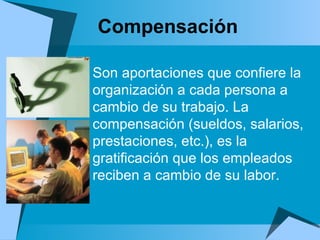 Compensación  Son aportaciones que confiere la organización a cada persona a cambio de su trabajo. La compensación (sueldos, salarios, prestaciones, etc.), es la gratificación que los empleados reciben a cambio de su labor. 