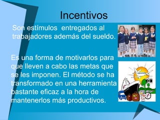 Incentivos Es una forma de motivarlos para que lleven a cabo las metas que se les imponen. El método se ha transformado en una herramienta bastante eficaz a la hora de mantenerlos más productivos. Son estímulos  entregados al trabajadores además del sueldo.  