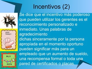 Incentivos (2) Se dice que el incentivo más poderoso que pueden utilizar los gerentes es el  reconocimiento personalizado e inmediato. Unas palabras de agradecimiento  dichas sinceramente por la persona apropiada en el momento oportuno pueden significar más para un empleado que un aumento de sueldo, una recompensa formal o toda una pared de certificados o placas. 