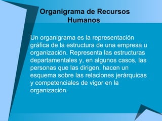 Organigrama de Recursos Humanos  Un organigrama es la representación gráfica de la estructura de una empresa u organización. Representa las estructuras departamentales y, en algunos casos, las personas que las dirigen, hacen un esquema sobre las relaciones jerárquicas y competenciales de vigor en la organización. 