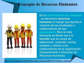 Concepto de Recursos H umanos  En la  administración de empresas , se denomina  recursos humanos  al trabajo que aporta el conjunto de los empleados o colaboradores de esa  organización . Pero lo más frecuente es llamar así a la  función  que se ocupa de seleccionar, contratar, formar, emplear y retener a los colaboradores de la organización. (Departamento o Dirección de Recursos Humanos). http://es.wikipedia.org/wiki/Recursos_humanos#Pol.C3.ADtica_salarial 
