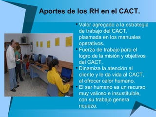 Aportes de los RH en el CACT. Valor agregado a la estrategia de trabajo del CACT, plasmada en los manuales operativos. Fuerza de trabajo para el logro de la misión y objetivos del CACT. Dinamiza la atención al cliente y le da vida al CACT, al ofrecer calor humano. El ser humano es un recurso muy valioso e insustituible, con su trabajo genera riqueza. 