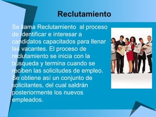 Reclutamiento Se llama Reclutamiento  al proceso de identificar e interesar a candidatos capacitados para llenar las vacantes. El proceso de reclutamiento se inicia con la búsqueda y termina cuando se reciben las solicitudes de empleo. Se obtiene así un conjunto de solicitantes, del cual saldrán posteriormente los nuevos empleados.  