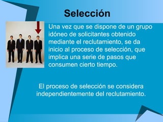 Selección El proceso de selección se considera independientemente del reclutamiento. Una vez que se dispone de un grupo idóneo de solicitantes obtenido mediante el reclutamiento, se da inicio al proceso de selección, que implica una serie de pasos que consumen cierto tiempo.  