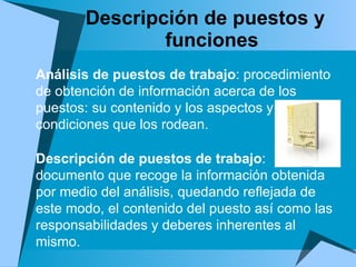 Descripción de puestos y funciones Análisis de puestos de trabajo : procedimiento de obtención de información acerca de los puestos: su contenido y los aspectos y condiciones que los rodean. Descripción de puestos de trabajo : documento que recoge la información obtenida por medio del análisis, quedando reflejada de este modo, el contenido del puesto así como las responsabilidades y deberes inherentes al mismo. 