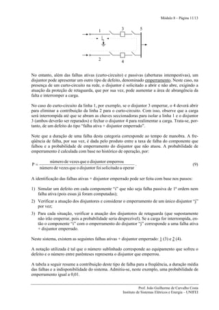 Módulo 8 – Página 11/13


                                       1             3           5




                                       2
                                                     4


No entanto, além das falhas ativas (curto-circuito) e passivas (aberturas intempestivas), um
disjuntor pode apresentar um outro tipo de defeito, denominado emperramento. Neste caso, na
presença de um curto-circuito na rede, o disjuntor é solicitado a abrir e não abre, exigindo a
atuação da proteção de retaguarda, que por sua vez, pode aumentar a área de abrangência da
falta e interromper a carga.

No caso do curto-circuito da linha 1, por exemplo, se o disjuntor 3 emperrar, o 4 deverá abrir
para eliminar a contribuição da linha 2 para o curto-circuito. Com isso, observe que a carga
será interrompida até que se abram as chaves seccionadoras para isolar a linha 1 e o disjuntor
3 (ambos deverão ser reparados) e fechar o disjuntor 4 para realimentar a carga. Trata-se, por-
tanto, de um defeito do tipo “falha ativa + disjuntor emperrado”.

Note que a duração de uma falha desta categoria corresponde ao tempo de manobra. A fre-
qüência de falha, por sua vez, é dada pelo produto entre a taxa de falha do componente que
falhou e a probabilidade de emperramento do disjuntor que não atuou. A probabilidade de
emperramento é calculada com base no histórico de operação, por:

         número de vezes que o disjuntor emperrou
P=                                                           .                                     (9)
     número de vezes que o disjuntor foi solicitado a operar

A identificação das falhas ativas + disjuntor emperrado pode ser feita com base nos passos:

1) Simular um defeito em cada componente “i” que não seja falha passiva de 1ª ordem nem
   falha ativa (pois essas já foram computadas);
2) Verificar a atuação dos disjuntores e considerar o emperramento de um único disjuntor “j”
   por vez;
3) Para cada situação, verificar a atuação dos disjuntores de retaguarda (que supostamente
   não irão emperrar, pois a probabilidade seria desprezível). Se a carga for interrompida, en-
   tão o componente “i” com o emperramento do disjuntor “j” corresponde a uma falha ativa
   + disjuntor emperrado.

Neste sistema, existem as seguintes falhas ativas + disjuntor emperrado: 1 (3) e 2 (4).

A notação utilizada é tal que o número sublinhado corresponde ao equipamento que sofreu o
defeito e o número entre parênteses representa o disjuntor que emperrou.

A tabela a seguir resume a contribuição deste tipo de falha para a freqüência, a duração média
das falhas e a indisponibilidade do sistema. Admitiu-se, neste exemplo, uma probabilidade de
emperramento igual a 0,01.


                                                                Prof. João Guilherme de Carvalho Costa
                                                     Instituto de Sistemas Elétricos e Energia – UNIFEI
 