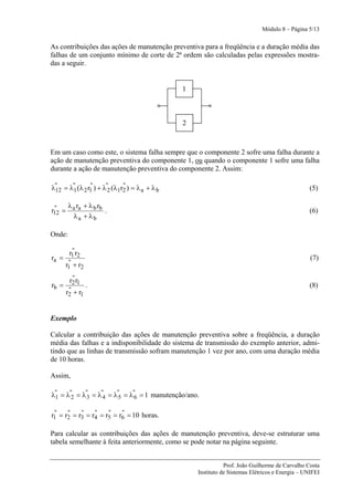 Módulo 8 – Página 5/13


As contribuições das ações de manutenção preventiva para a freqüência e a duração média das
falhas de um conjunto mínimo de corte de 2ª ordem são calculadas pelas expressões mostra-
das a seguir.


                                              1



                                              2



Em um caso como este, o sistema falha sempre que o componente 2 sofre uma falha durante a
ação de manutenção preventiva do componente 1, ou quando o componente 1 sofre uma falha
durante a ação de manutenção preventiva do componente 2. Assim:

λ" = λ" (λ 2 r1 ) + λ"2 (λ1r2 ) = λ a + λ b
 12   1
              "             "
                                                                                                (5)

 "   λ r + λ b rb
r12 = a a         .                                                                             (6)
      λa + λb

Onde:

         "
        r1 r2
ra =                                                                                             (7)
        "
       r1 + r2
         "
        r2 r1
rb =             .                                                                              (8)
        "
       r2 + r1


Exemplo

Calcular a contribuição das ações de manutenção preventiva sobre a freqüência, a duração
média das falhas e a indisponibilidade do sistema de transmissão do exemplo anterior, admi-
tindo que as linhas de transmissão sofram manutenção 1 vez por ano, com uma duração média
de 10 horas.

Assim,

λ" = λ"2 = λ"3 = λ"4 = λ"5 = λ"6 = 1 manutenção/ano.
 1

 "    "    "    "    "    "
r1 = r2 = r3 = r4 = r5 = r6 = 10 horas.

Para calcular as contribuições das ações de manutenção preventiva, deve-se estruturar uma
tabela semelhante à feita anteriormente, como se pode notar na página seguinte.


                                                              Prof. João Guilherme de Carvalho Costa
                                                   Instituto de Sistemas Elétricos e Energia – UNIFEI
 