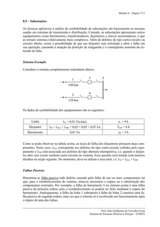 Módulo 8 – Página 7/13


8.5 – Subestações

As técnicas aplicáveis à análise de confiabilidade de subestações são basicamente as mesmas
usadas em sistemas de transmissão e distribuição. Contudo, as subestações apresentam outros
equipamentos como barramentos, transformadores, disjuntores e chaves seccionadoras, o que
as tornam sistemas relativamente mais complexos. Além de defeitos do tipo curto-circuito ou
circuito aberto, existe a possibilidade de que um disjuntor seja solicitado a abrir e falhe em
sua operação, causando a atuação da proteção de retaguarda e o conseqüente aumento da ex-
tensão da falta.


Sistema-Exemplo

Considere o sistema completamente redundante abaixo.


                                     1             3          5

                                  100 km


                                     2             4

                                  120 km


Os dados de confiabilidade dos equipamentos são os seguintes:


      Linha                   λL = 0,01 f/(a.km)                             rL = 4 h
    Disjuntor       λD = λDA + λDP = 0,05 + 0,02 = 0,07 f/a                Tsub = 6 h
   Barramento                       0,01 f/a                                rB = 3 h


Como se pode observar na tabela acima, as taxas de falha dos disjuntores possuem duas com-
ponentes. Neste caso, λDA corresponde aos defeitos do tipo curto-circuito sofridos pelo equi-
pamento e λDP está associada aos defeitos do tipo abertura intempestiva, i.e. quando o disjun-
tor abre sem existir nenhum curto-circuito no sistema. Essa questão será tratada com maiores
detalhes na seção seguinte. No momento, deve-se utilizar a taxa total, i.e. λD = λDA + λDP.


Falhas Passivas

Denomina-se falha passiva todo defeito causado pela falha de um ou mais componentes tal
que, para o restabelecimento do sistema, torna-se necessário o reparo ou a substituição dos
componentes avariados. Por exemplo, a falha do barramento 5 no sistema acima é uma falha
passiva de primeira ordem, pois o restabelecimento só poderá ser feito mediante o reparo do
barramento. Analogamente, a falha da linha 1 sobreposta à falha da linha 2 constitui uma fa-
lha passiva de segunda ordem, uma vez que o sistema só é recolocado em funcionamento após
o reparo de uma das linhas.


                                                              Prof. João Guilherme de Carvalho Costa
                                                   Instituto de Sistemas Elétricos e Energia – UNIFEI
 