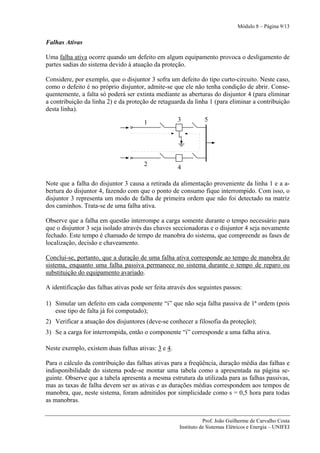 Módulo 8 – Página 9/13


Falhas Ativas

Uma falha ativa ocorre quando um defeito em algum equipamento provoca o desligamento de
partes sadias do sistema devido à atuação da proteção.

Considere, por exemplo, que o disjuntor 3 sofra um defeito do tipo curto-circuito. Neste caso,
como o defeito é no próprio disjuntor, admite-se que ele não tenha condição de abrir. Conse-
quentemente, a falta só poderá ser extinta mediante as aberturas do disjuntor 4 (para eliminar
a contribuição da linha 2) e da proteção de retaguarda da linha 1 (para eliminar a contribuição
desta linha).

                                       1            3           5




                                       2
                                                    4

Note que a falha do disjuntor 3 causa a retirada da alimentação proveniente da linha 1 e a a-
bertura do disjuntor 4, fazendo com que o ponto de consumo fique interrompido. Com isso, o
disjuntor 3 representa um modo de falha de primeira ordem que não foi detectado na matriz
dos caminhos. Trata-se de uma falha ativa.

Observe que a falha em questão interrompe a carga somente durante o tempo necessário para
que o disjuntor 3 seja isolado através das chaves seccionadoras e o disjuntor 4 seja novamente
fechado. Este tempo é chamado de tempo de manobra do sistema, que compreende as fases de
localização, decisão e chaveamento.

Conclui-se, portanto, que a duração de uma falha ativa corresponde ao tempo de manobra do
sistema, enquanto uma falha passiva permanece no sistema durante o tempo de reparo ou
substituição do equipamento avariado.

A identificação das falhas ativas pode ser feita através dos seguintes passos:

1) Simular um defeito em cada componente “i” que não seja falha passiva de 1ª ordem (pois
   esse tipo de falta já foi computado);
2) Verificar a atuação dos disjuntores (deve-se conhecer a filosofia da proteção);
3) Se a carga for interrompida, então o componente “i” corresponde a uma falha ativa.

Neste exemplo, existem duas falhas ativas: 3 e 4.

Para o cálculo da contribuição das falhas ativas para a freqüência, duração média das falhas e
indisponibilidade do sistema pode-se montar uma tabela como a apresentada na página se-
guinte. Observe que a tabela apresenta a mesma estrutura da utilizada para as falhas passivas,
mas as taxas de falha devem ser as ativas e as durações médias correspondem aos tempos de
manobra, que, neste sistema, foram admitidos por simplicidade como s = 0,5 hora para todas
as manobras.


                                                                Prof. João Guilherme de Carvalho Costa
                                                     Instituto de Sistemas Elétricos e Energia – UNIFEI
 
