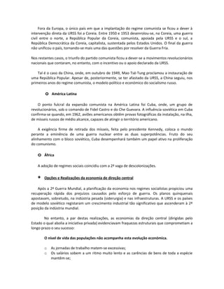 Fora da Europa, o único país em que a implantação do regime comunista se ficou a dever à
intervenção direta da URSS foi a Coreia. Entre 1950 e 1953 desenrolou-se, na Coreia, uma guerra
civil entre o norte, a República Popular da Coreia, comunista, apoiada pela URSS e o sul, a
República Democrática da Coreia, capitalista, sustentada pelos Estados Unidos. O final da guerra
não unificou o país, tornando-se mais uma das questões por resolver da Guerra Fria.
Nos restantes casos, o triunfo do partido comunista ficou a dever-se a movimentos revolucionários
nacionais que contaram, no entanto, com o incentivo ou o apoio declarado da URSS.
Tal é o caso da China, onde, em outubro de 1949, Mao Tsé-Tung proclamou a instauração de
uma República Popular. Apesar de, posteriormente, se ter afastado da URSS, a China seguiu, nos
primeiros anos do regime comunista, o modelo político e económico do socialismo russo.
o América Latina
O ponto fulcral da expansão comunista na América Latina foi Cuba, onde, um grupo de
revolucionários, sob o comando de Fidel Castro e do Che Guevara. A influência soviética em Cuba
confirma-se quando, em 1962, aviões americanos obtêm provas fotográficas da instalação, na ilha,
de mísseis russos de médio alcance, capazes de atingir o território americano.
A exigência firme de retirada dos mísseis, feita pelo presidente Kennedy, coloca o mundo
perante a eminência de uma guerra nuclear entre as duas superpotências. Fruto do seu
alinhamento com o bloco soviético, Cuba desempenhará também um papel ativo na proliferação
do comunismo.
o África
A adoção de regimes sociais coincidiu com a 2ª vaga de descolonizações.
∗ Opções e Realizações da economia de direção central
Após a 2ª Guerra Mundial, a planificação da economia nos regimes socialistas propiciou uma
recuperação rápida dos prejuízos causados pelo esforço de guerra. Os planos quinquenais
apostavam, sobretudo, na indústria pesada (siderurgia) e nas infraestruturas. A URSS e os países
de modelo soviético registaram um crescimento industrial tão significativo que ascenderam à 2ª
posição da indústria mundial.
No entanto, a par destas realizações, as economias da direção central (dirigidas pelo
Estado o qual abolia a iniciativa privada) evidenciavam fraquezas estruturais que comprometiam a
longo prazo o seu sucesso:
O nível de vida das populações não acompanha esta evolução económica.
o As jornadas de trabalho matem-se excessivas;
o Os salários sobem a um ritmo muito lento e as carências de bens de toda a espécie
mantêm-se;
 