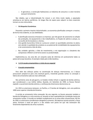o A agricultura, a construção habitacional, as indústrias de consumo e o setor terciário
avançam lentamente.
Nas cidades, que a industrialização fez crescer a um ritmo muito rápido, a população
amontoa-se em bairros periféricos. As longas filas de espera para adquirir os bens essenciais
tornam-se uma rotina diária.
∗ Os bloqueios Económicos
Passando o primeiro impulso industrializador, as economias planificadas começam a mostrar,
de forma mais evidente, as suas debilidades:
o A planificação excessiva entorpece as empresas, que não gozam de autonomia na seleção
das produções, do equipamento e dos trabalhadores, na fixação de salários e preços, ou
na escolha de fornecedores e clientes;
o Uma gestão burocrática limita-se a procurar cumprir as quantidades previstas no plano,
sem atender à qualidade dos produtos ou ao potencial de rentabilidade dos equipamentos
e da numerosíssima mão-de-obra;
o Nas unidades agrícolas, a falta de investimento, a má organização e o desalento dos
camponeses refletem-se de forma severa na produtividade.
Implementou-se, nos anos 60, um conjunto vasto de reformas em praticamente todos os
países da Europa Socialista. O exemplo é dado pela União Soviética.
♦ 1.2.2 A escala armamentista e o início da era espacial
∗ A escala armamentista
Para além dos esforços postos na constituição de alianças internacionais, os 2 blocos
procuravam preparar-se para uma eventual guerra, investindo grandes somas na conceção e
fabrico de armamento cada vez mais sofisticado.
Nos primeiros anos do pós-guerra, os Estados Unidos tinham o segredo da bomba atómica,
que consideravam a sua melhor defesa. Quando, em Setembro de 1949, os Russos fizeram
explodir a sua primeira bomba atómica, a confiança dos Americanos desmoronou-se.
Em 1952 os americanos testavam, no Pacífico, a 1ª bomba de hidrogénio, com uma potência
1000 vezes superior à bomba de Hiroxima.
A corrida ao armamento tinha começado. No ano seguinte, os Russos possuíam também a
bomba de hidrogénio e o ciclo reiniciou-se, levando as duas superpotências à produção maciça de
armamento nuclear. O mundo viu também multiplicarem-se as armas ditas convencionais. No fim
de 1950, os americanos consideravam obrigatório aumentar, tão depressa quanto possível, a força
aérea, terrestre e naval em geral e a dos aliados num ponto em que não estivessem tão
fortemente dependentes de armas nucleares.
 