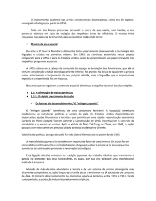 O investimento ocidental nas armas convencionais desencadeou, como era de esperar,
uma igual estratégia por parte da URSS.
Cada um dos blocos procurava persuadir o outro de que usaria, sem hesitar, o seu
potencial atómico em caso de violação das respetivas áreas de influência. O mundo tinha
resvalado, nas palavras de Churchill, para o equilíbrio instável do terror.
∗ O início da era espacial
Durante a 2ª Guerra Mundial a Alemanha tinha secretamente desenvolvido a tecnologia dos
foguetes e criados os primeiros mísseis. Em 1945, os cientistas envolvidos neste projeto
emigraram para a URSS e para os Estados Unidos, onde desempenharam um papel relevante nos
respetivos programas espaciais.
A URSS colocou-se à cabeça da conquista do espaço. A desolação dos Americanos, que até aí
tinham considerado a URSS tecnologicamente inferior, foi grande. Na ânsia de igualarem a proeza
russa, anteciparam o lançamento do seu próprio satélite, mas o foguetão que o impulsionava
explodiu e a experiencia foi um fracasso.
Nos anos que se seguiram, a aventura espacial alimentou o orgulho nacional das duas nações.
♦ 1.3. A afirmação de novas potências
♦ 1.3.1. O rápido crescimento do Japão
∗ Os fatores de desenvolvimento / O “milagre Japonês”
O “milagre japonês” beneficiou de uma conjuntura favorável. A ocupação americana
modernizou as estruturas políticas e sociais do país. Os Estados Unidos disponibilizaram
importantes ajudas financeiras e técnicas que permitiram uma rápida reconstrução económica
(através do Plano Dodge); fizeram aprovar a Constituição de 1945; incentivaram o controlo da
natalidade e o acesso ao ensino. Após a vitória de Mao Tsé-Tung na China, em 1949, o Japão
passou a ser visto como um precioso aliado do bloco ocidental no Oriente.
Estabilidade política, assegurada pelo Partido Liberal-Democrata no poder desde 1955.
A mentalidade japonesa foi também um importante fator de crescimento. Os lucros foram
reinvestidos continuamente e os trabalhadores chegavam a doar à empresa os seus pequenos
aumentos de salário para promover a renovação tecnológica.
Esta ligação afectiva entronca na tradição japonesa do trabalho vitalício que transforma o
patrão no protector dos seus funcionários, os quais, por sua vez, dedicam uma incondicional
lealdade à empresa.
Munido de mão-de-obra abundante e barata e de um sistema de ensino abrangente mas
altamente competitivo, o Japão lançou-se à tarefa de se transformar na 1ª sociedade de consumo
da Ásia. O primeiro desenvolvimento da economia japonesa decorreu entre 1955 e 1961. Neste
curto período, a produção industrial praticamente triplicou.
 