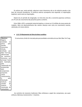 Os setores que, neste período, adquirem maior dinamismo são os da indústria pesada e dos
bens de consumo duradouros. O comércio externo acompanha esta expansão: as exportações
duplicam, assim como as importações.
Depois de um período de estagnação, no início dos anos 60, a economia japonesa conheceu
um 2º surto de crescimento tão possante quanto o anterior.
Entre 1966 e 1971, a produção industrial duplicou e criaram-se 2,3 milhões de novos postos de
trabalho. Além do desenvolvimento dos setores clássicos este surto de crescimento assenta,
sobretudo, em novos setores.
♦ 1.3.2. O Afastamento da China do bloco soviético
O comunismo chinês foi marcado pela personalidade carismática do seu líder Mao Tsé-Tung.
Ao contrário do marxismo tradicional, Mao enfatizava o papel dos camponeses, aos quais
atribuía a liderança revolucionária -> maoísmo.
Maoísmo:
Regime
instalado na
China pelo
Partido
Comunista
Chinês,
chefiado por
Mao Tsé-Tung,
diferenciado
do marxismo-
leninismo, sua
principal fonte
de inspiração,
pela
substituição do
proletariado
pelo
campesinato
enquanto
classe
revolucionária,
e pela
Revolução
Cultural, no
sentido de
acelerar a
construção do
comunismo.
 