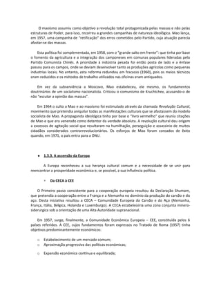 O maoísmo assumiu como objetivo a revolução total protagonizada pelas massas e não pelas
estruturas de Poder, para isso, recorreu a grandes campanhas de natureza ideológica. Mao lança,
em 1957, uma campanha de “retificação” dos erros cometidos pelo Partido, cuja atuação parecia
afastar-se das massas.
Esta política foi complementada, em 1958, com o “grande salto em frente”: que tinha por base
o fomento da agricultura e a integração dos camponeses em comunas populares lideradas pelo
Partido Comunista Chinês. A prioridade à indústria pesada foi então posta de lado e a ênfase
passou para os campos, onde se deviam desenvolver tanto as produções agrícolas como pequenas
industrias locais. No entanto, esta reforma redundou em fracasso (1960), pois os meios técnicos
eram reduzidos e os métodos de trabalho utilizados nas oficinas eram antiquados.
Em vez da subserviência a Moscovo, Mao estabeleceu, ele mesmo, os fundamentos
doutrinários de um socialismo nacionalista. Criticou o comunismo de Kruchtchev, acusando-o de
não “escutar a opinião das massas”.
Em 1964 o culto a Mao e ao maoísmo foi estimulado através da chamada Revolução Cultural,
movimento que pretendia aniquilar todas as manifestações culturais que se afastassem do modelo
socialista de Mao. A propaganda ideológica tinha por base o “livro vermelho” que reunia citações
de Mao e que era venerado como detentor da verdade absoluta. A revolução cultural deu origem
a excessos de agitação social que resultaram na humilhação, perseguição e assassínio de muitos
cidadãos considerados contrarrevolucionários. Os esforços de Mao foram coroados de êxito
quando, em 1971, o país entra para a ONU.
♦ 1.3.3. A ascensão da Europa
A Europa reconheceu a sua herança cultural comum e a necessidade de se unir para
reencontrar a prosperidade económica e, se possível, a sua influência política.
∗ Da CECA à CEE
O Primeiro passo consistente para a cooperação europeia resultou da Declaração Shumam,
que pretendia a cooperação entre a França e a Alemanha no domínio da produção do carvão e do
aço. Desta iniciativa resultou a CECA – Comunidade Europeia do Carvão e do Aço (Alemanha,
França, Itália, Bélgica, Holanda e Luxemburgo). A CECA estabeleceria uma zona conjunta minero-
siderurgica sob a orientação de uma Alta Autoridade supranacional.
Em 1957, surge, finalmente, a Comunidade Económica Europeia – CEE, constituída pelos 6
países referidos. A CEE, cujos fundamentos foram expressos no Tratado de Roma (1957) tinha
objetivos predominantemente económicos:
o Estabelecimento de um mercado comum;
o Aproximação progressiva das políticas económicas;
o Expansão económica contínua e equilibrada;
 