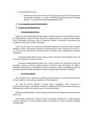 o Livre prestação de serviços;
o Estabelecimento de uma política comum na área da agricultura, dos transportes e
da produção energética – é criada a EURATOM [Comissão Europeia de Energia
Atómica – com um funcionamento independente da CEE]
♦ 1.3.3. A segunda vaga de descolonizações
♦ A política de Não-Alinhamento
∗ A descolonização Africana
O processo de descolonização em África seguiu o sentido norte-sul: primeiramente tornaram-
se independentes os países do norte de África e, progressivamente, os países da África Negra
foram reclamando autonomia, onde se organizam também movimentos nacionalistas que
encabeçam a luta contra o estado colonizador.
Com o fim de criarem um sentimento de identidade nacional e de fazerem reviver o orgulho
perdido, os líderes nacionalistas promovem a revalorização das raízes ancestrais do seu povo, a
sua cultura comum, difundindo a ideia de que ela é tão válida como a civilização dos europeus
civilizadores.
A luta pela independência assume, assim, a dupla vertente de uma luta política e de uma
luta contra a pobreza e o atraso económico
O processo independentista contou com o apoio da ONU, que, honrando os ideais de
igualdade e justiça, se colocou inequivocamente ao lado dos povos dominados. Em 1960, a
Assembleia Geral aprovou a Resolução de 1514 que consagra o direito à autodeterminação dos
territórios sob administração estrangeira e condena qualquer ação armada das metrópoles.
∗ Um Terceiro Mundo
Nas 3 décadas que se seguiram ao conflito mundial constituíram-se cerca de 70 novos países
na Ásia e na África -> são estes que constituem o Terceiro Mundo.
Um “país de Terceiro Mundo” é aquele onde a população, muito numerosa, é
maioritariamente pobre, a tecnologia é atrasada, os cidadãos têm difícil acesso a bens essenciais, a
TMI é elevada e a EMV é mais baixa do que no mundo desenvolvido.
Nascido da descolonização, o Terceiro Mundo permaneceu sob a dependência económica dos
países ricos.
Estes países continuaram a explorar, através de grandes companhias, as matérias-primas,
minerais e agrícolas do mundo subdesenvolvido, fornecendo-lhe, como no passado, produtos
manufaturados.
 