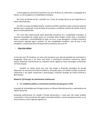 A interrupção do crescimento económico nos anos 70 deveu-se, sobretudo, à conjugação de 2
fatores: a crise energética e a instabilidade monetária.
Nos finais da década de 60, o petróleo era a fonte de energia básica de que dependiam os
países industrializados.
Em 1973, os países do Médio Oriente, membros da OPEP, decidiram subir o preço de venda do
petróleo para o quádruplo, numa tentativa de pressionar o Ocidente a desistir de auxiliar Israel na
guerra israelo-palestiniana.
Um outro fator determinante desta depressão económica foi a instabilidade monetária. A
excessiva quantidade de moeda posta em circulação pelos Estados Unidos levou o presidente
Nixon a suspender a convertibilidade do dólar em ouro, o que desregulou o sistema monetário
internacional. Segundo alguns analistas, foi esta instabilidade monetária, mais do que a crise
energética, a responsável pelo enfraquecimento económico dos anos 70.
∗ Uma crise relativa
A crise dos anos 70 introduziu um novo ciclo económico que intercala períodos de crescimento e
estagnação. Ainda que a um ritmo mais lento, o crescimento económico manteve-se, alguns
setores industriais reconverteram-se, enquanto outros, ligados às novas tecnologias conheceram
um forte impulso.
Também no aspeto social esta crise não atingiu a dimensão estratégica da Grande
Depressão. As estruturas do Estado Providência, reforçadas após o 2º conflito mundial, cumpriram
cabalmente o seu papel, amparando o desemprego e evitando situações de miséria extrema e
generalizada.
Modulo 8: [2] Portugal: do autoritarismo à democracia
♦ 2.1. Imobilismo político e crescimento económico do pós-guerra a 1974
A posição de neutralidade que Portugal assumiu na 2ªGuerra Mundial permitiu a sobrevivência do
regime salazarista.
Desfasado politicamente em relação à Europa democrática, o nosso país não soube também
acompanhar o ritmo económico das nações mais desenvolvidas, o atraso português persistiu e, em
certos sectores, como o agrícola, agravou-se.
 