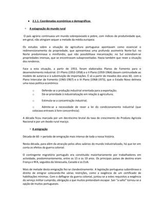 ♦ 2.1.1. Coordenadas económicas e demográficas
∗ A estagnação do mundo rural
O país agrário continuava um mundo sobrepovoado e pobre, com índices de produtividade que,
em geral, não atingiam sequer a metade da média europeia.
Os estudos sobre a situação da agricultura portuguesa apontavam como essencial o
redimensionamento da propriedade, que apresentava uma profunda assimetria Norte-Sul: no
Norte predominava o minifúndio, que não possibilitava mecanização; no Sul estendiam-se
propriedades imensas, que se encontravam subaproveitadas. Havia também que rever a situação
dos rendeiros.
Face a esta situação, a partir de 1953, foram elaborados Planos de Fomento para o
desenvolvimento industrial. O I Plano (1953-1958) e o II Plano (1959-1964) davam continuidade ao
modelo de autarcia e à substituição de importações. É só a partir de meados dos anos 60, com o
Plano Intercalar de Fomento (1965-1967) e o III Plano (1968-1973), que o Estado Novo delineia
uma nova política económica:
o Defende-se a produção industrial orientada para a exportação;
o Dá-se prioridade à industrialização em relação à agricultura;
o Estimula-se a concentração industrial;
o Admite-se a necessidade de rever a lei do condicionamento industrial (que
colocava entraves à livre concorrência).
A década ficou marcada por um decréscimo brutal da taxa de crescimento do Produto Agrícola
Nacional e por um êxodo rural maciço.
∗ A emigração
Década de 60 -> período de emigração mais intenso de toda a nossa história.
Nesta década, para além da atracção pelos altos salários do mundo industrializado, há que ter em
conta os efeitos da guerra colonial.
O contingente migratório português era constituído maioritariamente por trabalhadores em
actividade, predominantemente, entre os 15 e os 19 anos. Os principais países de destino eram
França e RFA, seguidos da Venezuela, Canadá e os EUA.
Mais de metade desta emigração fez-se clandestinamente. A legislação portuguesa subordinava o
direito de emigrar colocando-lhe várias restrições, como a exigência de um certificado de
habilitações mínimas. Com o deflagrar da guerra colonial, juntou-se a estes requisitos a exigência
do serviço militar cumprido, obrigação a que muitos pretendiam escapar. Sair “a salto” tornou-se a
opção de muitos portugueses.
 
