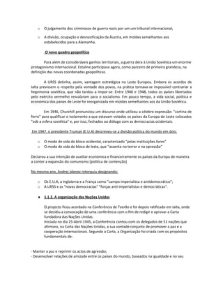 o O julgamento dos criminosos de guerra nazis por um um tribunal internacional;
o A divisão, ocupação e desnazificação da Áustria, em moldes semelhantes aos
estabelecidos para a Alemanha.
O novo quadro geopolítico
Para além de consideráveis ganhos territoriais, a guerra dera à União Soviética um enorme
protagonismo internacional. Estaline participava agora, como parceiro de primeira grandeza, na
definição das novas coordenadas geopolíticas.
A URSS detinha, assim, vantagem estratégica no Leste Europeu. Embora os acordos de
Ialta previssem o respeito pela vontade dos povos, na prática tornava-se impossível contrariar a
hegemonia soviética, que não tardou a impor-se: Entre 1946 e 1948, todos os países libertados
pelo exército vermelho resvalaram para o socialismo. Em pouco tempo, a vida social, política e
económica dos países de Leste foi reorganizada em moldes semelhantes aos da União Soviética.
Em 1946, Churchill pronunciou um discurso onde utilizou a célebre expressão: "cortina de
ferro" para qualificar o isolamento a que estavam votados os países da Europa de Leste colocados
"sob a esfera soviética" e, por isso, fechados ao diálogo com as democracias ocidentais.
Em 1947, o presidente Truman (E.U.A) descreveu-se a divisão política do mundo em dois:
o O modo de vida do bloco ocidental, caracterizado "pelas instituições livres"
o O modo de vida do bloco de leste, que "assenta no terror e na opressão"
Declarou a sua intenção de auxiliar económica e financeiramente os países da Europa de maneira
a conter a expansão do comunismo [política de contenção]
No mesmo ano, Andrej Jdanov retorquiu designando:
o Os E.U.A, a Inglaterra e a França como "campo imperialista e antidemocrático";
o A URSS e as "novas democracias" "forças anti-imperialistas e democráticas".
♦ 1.1.2. A organização das Nações Unidas
O projecto ficou acordado na Conferência de Teerão e foi depois ratificado em Ialta, onde
se decidiu a convocação de uma conferência com o fim de redigir e aprovar a Carta
fundadora das Nações Unidas.
Iniciada no dia 25-Abril-1945, a Conferência contou com os delegados de 51 nações que
afirmara, na Carta das Nações Unidas, a sua vontade conjunta de promover a paz e a
cooperação internacionais. Segundo a Carta, a Organização foi criada com os propósitos
fundamentais de:
· Manter a paz e reprimir os actos de agressão;
· Desenvolver relações de amizade entre os países do mundo, baseados na igualdade e no seu
 
