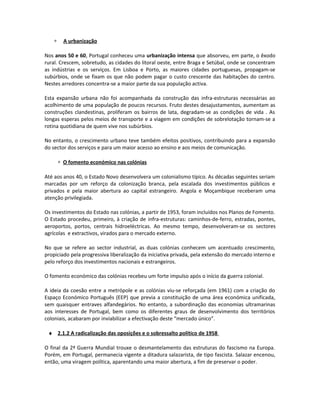 ∗ A urbanização
Nos anos 50 e 60, Portugal conheceu uma urbanização intensa que absorveu, em parte, o êxodo
rural. Crescem, sobretudo, as cidades do litoral oeste, entre Braga e Setúbal, onde se concentram
as indústrias e os serviços. Em Lisboa e Porto, as maiores cidades portuguesas, propagam-se
subúrbios, onde se fixam os que não podem pagar o custo crescente das habitações do centro.
Nestes arredores concentra-se a maior parte da sua população activa.
Esta expansão urbana não foi acompanhada da construção das infra-estruturas necessárias ao
acolhimento de uma população de poucos recursos. Fruto destes desajustamentos, aumentam as
construções clandestinas, proliferam os bairros de lata, degradam-se as condições de vida . As
longas esperas pelos meios de transporte e a viagem em condições de sobrelotação tornam-se a
rotina quotidiana de quem vive nos subúrbios.
No entanto, o crescimento urbano teve também efeitos positivos, contribuindo para a expansão
do sector dos serviços e para um maior acesso ao ensino e aos meios de comunicação.
∗ O fomento económico nas colónias
Até aos anos 40, o Estado Novo desenvolvera um colonialismo típico. As décadas seguintes seriam
marcadas por um reforço da colonização branca, pela escalada dos investimentos públicos e
privados e pela maior abertura ao capital estrangeiro. Angola e Moçambique receberam uma
atenção privilegiada.
Os investimentos do Estado nas colónias, a partir de 1953, foram incluídos nos Planos de Fomento.
O Estado procedeu, primeiro, à criação de infra-estruturas: caminhos-de-ferro, estradas, pontes,
aeroportos, portos, centrais hidroeléctricas. Ao mesmo tempo, desenvolveram-se os sectores
agrícolas e extractivos, virados para o mercado externo.
No que se refere ao sector industrial, as duas colónias conhecem um acentuado crescimento,
propiciado pela progressiva liberalização da iniciativa privada, pela extensão do mercado interno e
pelo reforço dos investimentos nacionais e estrangeiros.
O fomento económico das colónias recebeu um forte impulso após o início da guerra colonial.
A ideia da coesão entre a metrópole e as colónias viu-se reforçada (em 1961) com a criação do
Espaço Económico Português (EEP) que previa a constituição de uma área económica unificada,
sem quaisquer entraves alfandegários. No entanto, a subordinação das economias ultramarinas
aos interesses de Portugal, bem como os diferentes graus de desenvolvimento dos territórios
coloniais, acabaram por inviabilizar a efectivação deste “mercado único”.
♦ 2.1.2 A radicalização das oposições e o sobressalto político de 1958
O final da 2ª Guerra Mundial trouxe o desmantelamento das estruturas do fascismo na Europa.
Porém, em Portugal, permanecia vigente a ditadura salazarista, de tipo fascista. Salazar encenou,
então, uma viragem política, aparentando uma maior abertura, a fim de preservar o poder.
 