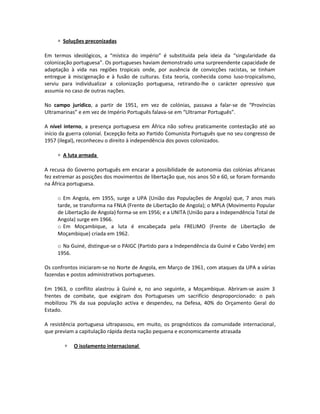 ∗ Soluções preconizadas
Em termos ideológicos, a “mística do império” é substituída pela ideia da “singularidade da
colonização portuguesa”. Os portugueses haviam demonstrado uma surpreendente capacidade de
adaptação à vida nas regiões tropicais onde, por ausência de convicções racistas, se tinham
entregue à miscigenação e à fusão de culturas. Esta teoria, conhecida como luso-tropicalismo,
serviu para individualizar a colonização portuguesa, retirando-lhe o carácter opressivo que
assumia no caso de outras nações.
No campo jurídico, a partir de 1951, em vez de colónias, passava a falar-se de “Províncias
Ultramarinas” e em vez de Império Português falava-se em “Ultramar Português”.
A nível interno, a presença portuguesa em África não sofreu praticamente contestação até ao
início da guerra colonial. Excepção feita ao Partido Comunista Português que no seu congresso de
1957 (ilegal), reconheceu o direito à independência dos povos colonizados.
∗ A luta armada
A recusa do Governo português em encarar a possibilidade de autonomia das colónias africanas
fez extremar as posições dos movimentos de libertação que, nos anos 50 e 60, se foram formando
na África portuguesa.
o Em Angola, em 1955, surge a UPA (União das Populações de Angola) que, 7 anos mais
tarde, se transforma na FNLA (Frente de Libertação de Angola); o MPLA (Movimento Popular
de Libertação de Angola) forma-se em 1956; e a UNITA (União para a Independência Total de
Angola) surge em 1966.
o Em Moçambique, a luta é encabeçada pela FRELIMO (Frente de Libertação de
Moçambique) criada em 1962.
o Na Guiné, distingue-se o PAIGC (Partido para a Independência da Guiné e Cabo Verde) em
1956.
Os confrontos iniciaram-se no Norte de Angola, em Março de 1961, com ataques da UPA a várias
fazendas e postos administrativos portugueses.
Em 1963, o conflito alastrou à Guiné e, no ano seguinte, a Moçambique. Abriram-se assim 3
frentes de combate, que exigiram dos Portugueses um sacrifício desproporcionado: o país
mobilizou 7% da sua população activa e despendeu, na Defesa, 40% do Orçamento Geral do
Estado.
A resistência portuguesa ultrapassou, em muito, os prognósticos da comunidade internacional,
que previam a capitulação rápida desta nação pequena e economicamente atrasada
∗ O isolamento internacional
 