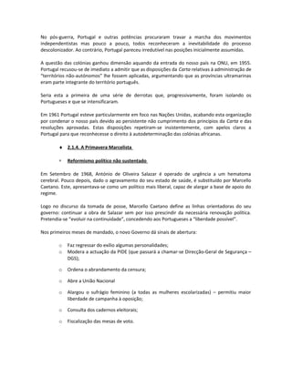 No pós-guerra, Portugal e outras potências procuraram travar a marcha dos movimentos
independentistas mas pouco a pouco, todos reconheceram a inevitabilidade do processo
descolonizador. Ao contrário, Portugal pareceu irredutível nas posições inicialmente assumidas.
A questão das colónias ganhou dimensão aquando da entrada do nosso país na ONU, em 1955.
Portugal recusou-se de imediato a admitir que as disposições da Carta relativas à administração de
“territórios não-autónomos” lhe fossem aplicadas, argumentando que as províncias ultramarinas
eram parte integrante do território português.
Seria esta a primeira de uma série de derrotas que, progressivamente, foram isolando os
Portugueses e que se intensificaram.
Em 1961 Portugal esteve particularmente em foco nas Nações Unidas, acabando esta organização
por condenar o nosso país devido ao persistente não cumprimento dos princípios da Carta e das
resoluções aprovadas. Estas disposições repetiram-se insistentemente, com apelos claros a
Portugal para que reconhecesse o direito à autodeterminação das colónias africanas.
♦ 2.1.4. A Primavera Marcelista
∗ Reformismo político não sustentado
Em Setembro de 1968, António de Oliveira Salazar é operado de urgência a um hematoma
cerebral. Pouco depois, dado o agravamento do seu estado de saúde, é substituído por Marcello
Caetano. Este, apresentava-se como um político mais liberal, capaz de alargar a base de apoio do
regime.
Logo no discurso da tomada de posse, Marcello Caetano define as linhas orientadoras do seu
governo: continuar a obra de Salazar sem por isso prescindir da necessária renovação política.
Pretendia-se “evoluir na continuidade”, concedendo aos Portugueses a “liberdade possível”.
Nos primeiros meses de mandado, o novo Governo dá sinais de abertura:
o Faz regressar do exílio algumas personalidades;
o Modera a actuação da PIDE (que passará a chamar-se Direcção-Geral de Segurança –
DGS);
o Ordena o abrandamento da censura;
o Abre a União Nacional
o Alargou o sufrágio feminino (a todas as mulheres escolarizadas) – permitiu maior
liberdade de campanha à oposição;
o Consulta dos cadernos eleitorais;
o Fiscalização das mesas de voto.
 
