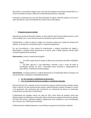 No entanto, o acto eleitoral saldou-se por uma série de atropelos aos princípios democráticos e o
mesmo resultado de sempre: 100% para a União Nacional; 0% para a oposição.
Frustradas as esperanças de uma real democratização do regime, Marcello Caetano viu-se sem o
apoio dos liberais e alvo da hostilidade dos núcleos mais conservadores.
∗ O impacto da guerra colonial
Aquando da escolha de Marcello Caetano, as altas patentes das Forças Armadas puseram, como
única condição, que o novo chefe do executivo mantivesse a guerra em África.
Paralelamente, o chefe do governo redigiu um minucioso projecto de revisão do estatuto das
colónias, no sentido de as encaminhar para a “autonomia progressiva”.
Em tais circunstâncias, a luta armada foi endurecendo e, embora controlada em Angola e
Moçambique, a situação militar deteriorou-se na Guiné, onde o PAIGC adquiriu controlo sobre
uma parte significativa do território.
Externamente, cresceu o isolamento português:
o Em 1970 o papa Paulo VI recebe os líderes dos movimentos do MPLA, FRELIMO e
PAIGC;
o Na ONU, agrava-se a luta diplomática, sofrendo o país a maior de todas as
humilhações quando, em 1973, a Assembleia Geral reconhece a independência da
Guiné-Bissau, à rebelia do Estado português.
Internamente, a pressão aumenta e o regime desmorona-se. Os deputados liberais começam, em
sinal de protesto, a abandonar a Assembleia Nacional.
♦ 2.2. Da revolução à estabilização da democracia
♦ 2.2.1. O movimento das forças armadas e a eclosão da revolução
No início dos anos 70, o impasse em que se encontrava a guerra colonial começou também a pesar
sobre o exército. Foi este sentimento que induziu o general Spínola a publicar Portugal e o Futuro
e foi igualmente este sentimento que transformou um movimento de oficiais no movimento
revolucionário que derrubou o Estado Novo.
O Movimento dos Capitães nasceu em Julho de 1973, como forma de protesto contra dois
diplomas legais que facilitavam o acesso dos oficiais milicianos ao quadro permanente do exército.
Os oficiais de carreira, sobretudo capitães, rapidamente viram satisfeitas as suas reivindicações
mas, nem por isso, o Movimento esmoreceu.
O Movimento dos Capitães depositou a sua confiança nos generais Costa Gomes e Spínola.
 