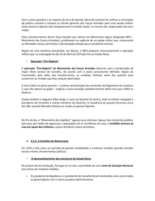 Face a estas posições e ao impacto do livro de Spínola, Marcello Caetano faz ratificar a orientação
da política colonial e convoca os oficiais generais das Forças Armadas para uma sessão solene.
Costa Gomes e Spínola não compareceram à reunião sendo, no mesmo dia, dispensados dos seus
cargos.
Estes acontecimentos deram força àqueles que, dentro do Movimento (agora designado MFA –
Movimento das Forças Armadas), acreditavam na urgência de um golpe militar que, restaurando
as liberdades cívicas, permitisse a tão desejada solução para o problema colonial.
Depois de uma tentativa precipitada, em Março, o MFA preparou minuciosamente a operação
militar que, na madrugada do dia 25 de Abril de 1974 pôs fim ao Estado Novo.
∗ Operação “Fim-Regime”
A operação “Fim-Regime” do Movimento das Forças Armadas decorreu sob a coordenação do
major Otelo Saraiva de Carvalho, de acordo com o plano previamente definido: depois da
transmissão, pela rádio, das canções-senha, as unidades militares saem dos quartéis para
cumprirem as missões que lhes estavam destinadas.
A única falha no plano previsto – a prévia neutralização dos comandos do Regimento de Cavalaria
7, que não aderira ao golpe – originou a única situação verdadeiramente difícil com que o MFA se
deparou.
Coube também a Salgueiro Maia dirigir o cerco ao Quartel do Carmo, onde se tinham refugiado o
presidente do Conselho e outros membros do Governo. A resistência do quartel terminou cerca
das 18h, quando Marcello Caetano se rendeu ao general Spínola.
No fim do dia, o “Movimento dos Capitães” sagrava-se já vitorioso. Apesar dos insistentes pedidos
para que, por razões de segurança, a população civil se recolhesse em casa, a multidão acorrera às
ruas em apoio dos militares a quem distribuía cravos vermelhos.
♦ 2.2.2. A Caminho da Democracia
Em 1976 o País viveu um período de grande instabilidade e conheceu também grandes tensões
sociais e fortes afrontamentos políticos.
∗ O desmantelamento das estruturas do Estado Novo
No próprio dia da revolução, Portugal viu-se sob a autoridade de uma Junta de Salvação Nacional,
que tomou de imediato medidas:
o O presidente da República e o presidente do Conselho foram destituídos, bem como todos
os governadores civis e outros quadros administrativos;
 