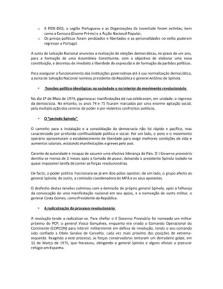 o A PIDE-DGS, a Legião Portuguesa e as Organizações da Juventude foram extintas, bem
como a Censura (Exame Prévio) e a Acção Nacional Popular;
o Os presos políticos foram perdoados e libertados e as personalidades no exílio puderam
regressar a Portugal.
A Junta de Salvação Nacional anunciou a realização de eleições democráticas, no prazo de um ano,
para a formação de uma Assembleia Constituinte, com o objectivo de elaborar uma nova
constituição, e decretou de imediato a liberdade de expressão e de formação de partidos políticos.
Para assegurar o funcionamento das instituições governativas até à sua normalização democrática,
a Junta de Salvação Nacional nomeou presidente da República o general António de Spínola.
∗ Tensões político-ideológicas na sociedade e no interior do movimento revolucionário
No dia 1º de Maio de 1974, gigantescas manifestações de rua celebraram, em unidade, o regresso
da democracia. No entanto, os anos 74 e 75 ficaram marcados por uma enorme agitação social,
pela multiplicação dos centros de poder e por violentos confrontos políticos.
∗ O “período Spínola”
O caminho para a instalação e a consolidação da democracia não foi rápido e pacífico, mas
caracterizado por profunda conflitualidade política e social. Por um lado, o povo e o movimento
operário aproveitaram o estabelecimento de liberdade para exigir melhores condições de vida e
aumentos salariais, estalando manifestações e greves pelo país.
Carente de autoridade e incapaz de assumir uma efectiva liderança do País. O I Governo provisório
demitiu-se menos de 2 meses após a tomada de posse, deixando o presidente Spínola isolado na
quase impossível tarefa de conter as forças revolucionárias.
De facto, o poder político fraccionara-se já em dois pólos opostos: de um lado, o grupo afecto ao
general Spínola; do outro, a comissão coordenadora do MFA e os seus apoiantes.
O desfecho destas tensões culminou com a demissão do próprio general Spínola, após o falhanço
da convocação de uma manifestação nacional em seu apoio, e a nomeação de outro militar, o
general Costa Gomes, como Presidente da República.
∗ A radicalização do processo revolucionário
A revolução tende a radicalizar-se. Para chefiar o II Governo Provisório foi nomeado um militar
próximo do PCP, o general Vasco Gonçalves, enquanto era criado o Comando Operacional do
Continente (COPCON) para intervir militarmente em defesa da revolução, tendo o seu comando
sido confiado a Otelo Saraiva de Carvalho, cada vez mais próximo das posições de extrema-
esquerda. Reagindo a este processo, as forças conservadoras tentaram um derradeiro golpe, em
11 de Março de 1975, que fracassou, obrigando o general Spínola e alguns oficiais a procurar
refúgio em Espanha.
 