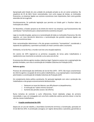 Apropriação pelo Estado de uma unidade de produção privada ou de um sector produtivo. Na
sequência do 25 de Abril, foram nacionalizadas, num curto espaço de tempo, as instituições
financeiras, as empresas ligadas aos sectores económicos mais importantes, bem como grandes
extensões de terra agrícola.
Simultaneamente, foi publicada legislação que permitia ao Estado gerir e fiscalizar todas as
instituições de crédito.
Em Novembro, o Estado apropria-se do direito de intervir nas empresas cujo funcionamento não
contribuísse “normalmente para o desenvolvimento económico do país”.
Logo no rescaldo do golpe, aprova-se a nacionalização de todas as instituições financeiras. No mês
seguinte, um novo decreto-lei determina a nacionalização das grandes empresas ligadas aos
sectores económicos base.
Estas nacionalizações determinam o fim dos grupos económicos “monopolistas”, considerado o
expoente do capitalismo, e permitem ao Estado um maior controlo sobre a economia.
Entretanto, no Sul do País, o mundo rural vive uma situação explosiva.
Em Janeiro de 1975 registam-se as primeiras ocupações de terras pelos trabalhadores e
rapidamente esse movimento se estende a uma vasta zona do Sul.
O processo da reforma agrária recebeu cobertura legal. O governo avança com a expropriação das
grandes herdades, com vista á constituição de Unidades Colectivas de Produção (UCP).
Reforma agrária:
Processo de colectivização dos latifúndios do Sul do País (1975 - 1977). São traços característicos
da reforma agrária a ocupação de terras pelos trabalhadores, a sua expropriação e nacionalização
pelo Estado e a constituição de Unidades Colectivas de Produção (UCP)
Em complemento desta política socializante, foi aprovada legislação com vista à protecção dos
trabalhadores e dos grupos economicamente desfavorecidos:
o Destacam-se novas leis laborais, que dificultavam os despedimentos;
o A instituição do “salário mínimo nacional”;
o Aumento das pensões sociais e da reforma.
Numa tentativa de controlar o surto inflacionista, foram tabelados artigos de primeira
necessidade, o que, em conjugação com uma forte subida dos salários permitiu elevar o nível de
vida das classes trabalhadoras.
∗ A opção constitucional de 1976
Depois de um ano de trabalho, a Assembleia Constituinte terminou a Constituição, aprovada em
25 de Abril de 1976. A constituição consagrou um regime democrático e pluralista, garantindo as
 