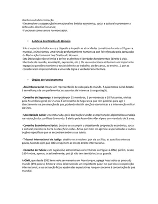 direito à autodeterminação;
· Desenvolver a cooperação internacional no âmbito económico, social e cultural e promover a
defesa dos direitos humanos;
· Funcionar como centro harmonizador.
∗ A defesa dos Direitos do Homem
Sob o impacto do holocausto e disposta a impedir as atrocidades cometidas durante a 2ª guerra
mundial, a ONU tomou uma função profundamente humanista que foi reforçada pela aprovação
da Declaração Universal dos Direitos do Homem.
Esta Declaração não se limita a definir os direitos e liberdades fundamentais (direito à vida,
liberdade de reunião, associação, expressão, etc.). Os seus redactores atribuíram um importante
espaço às questões económico-sociais (direito ao trabalho, ao descanso, ao ensino...), por as
considerarem imprescindíveis a uma vida digna e verdadeiramente livre.
∗ Órgãos de Funcionamento
· Assembleia Geral: Reúne um representante de cada país do mundo. A Assembleia Geral debate,
à semelhança de um parlamento, os assuntos de interesse da organização.
· Conselho de Segurança: é composto por 15 membros, 5 permanentes e 10 flutuantes, eleitos
pela Assembleia geral por 2 anos. É o Conselho de Segurança que tem poderes para agir +
directamente na preservação da paz, podendo decidir sanções económicas e a intervenção militar
da ONU.
· Secretariado Geral: O secretariado-geral das Nações Unidas exerce funções diplomáticas cruciais
na resolução dos conflitos do mundo. É eleito pela Assembleia Geral para um mandado de 5 anos.
· Conselho Económico e Social: destina-se a cumprir o objectivo da cooperação económica, social
e cultural previsto na Carta das Nações Unidas. Actua por meio de agências especializadas e outros
órgãos específicos que se encontram sobre a sua tutela.
· Tribunal Internacional de Justiça: destina-se a resolver, por via pacífica, as quezílias entre os
povos, fazendo com que estes respeitem as leis do direito internacional.
· Conselho de Tutela: este organismo administrava os territórios entregues à ONU, porém, desde
1994 reúne, apenas, ocasionalmente, pois já não tem territórios à sua guarda.
A ONU, que desde 1952 tem sede permanente em Nova Iorque, agrega hoje todos os povos do
mundo (191 países). Embora tenha desenvolvido um importante papel no que toca à cooperação
internacional, a sua actuação ficou aquém das expectativas no que concerne à concertação da paz
mundial.
 