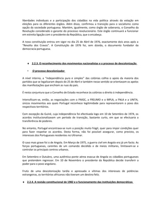 liberdades individuais e a participação dos cidadãos na vida política através da votação em
eleições para os diferentes órgãos. Além disso, confirmou a transição para o socialismo como
opção da sociedade portuguesa. Mantém, igualmente, como órgão de soberania, o Conselho da
Revolução considerado o garante do processo revolucionário. Este órgão continuará a funcionar
em estreita ligação com o presidente da República, que o encabeça.
A nova constituição entrou em vigor no dia 25 de Abril de 1976, exactamente dois anos após a
“Revolta dos Cravos”. A Constituição de 1976 foi, sem dúvida, o documento fundador da
democracia portuguesa.
♦ 2.2.3. O reconhecimento dos movimentos nacionalistas e o processo de descolonização
∗ O processo descolonizador
A nível interno, a “independência pura e simples” das colónias colhia o apoio da maioria dos
partidos que se legalizaram depois do 25 de Abril e também nesse sentido se orientavam os apelos
das manifestações que enchiam as ruas do país.
É nesta conjuntura que o Conselho de Estado reconhece às colónias o direito à independência.
Intensificam-se, então, as negociações com o PAIGC, a FRELIMO e o MPLA, a FNLA e a UNITA,
únicos movimentos aos quais Portugal reconhece legitimidade para representarem o povo dos
respectivos territórios.
Com excepção da Guiné, cuja independência foi efectivada logo em 10 de Setembro de 1974, os
acordos institucionalizavam um período de transição, bastante curto, em que se efectuaria a
transferência de poderes.
No entanto, Portugal encontrava-se num a posição muito frágil, quer para impor condições quer
para fazer respeitar os acordos. Desta forma, não foi possível assegurar, como previsto, os
interesses dos Portugueses residentes no Ultramar.
O caso mais grave foi o de Angola. Em Março de 1975, a guerra civil em Angola era já um facto. As
forças portuguesas, carentes de um comando decidido e de meios militares, limitavam-se a
controlar os principais centros urbanos.
Em Setembro e Outubro, uma autêntica ponte aérea evacua de Angola os cidadãos portugueses
que pretendem regressar. Em 10 de Novembro o presidente da República decide transferir o
poder para o povo angolano.
Fruto de uma descolonização tardia e apressada e vítimas dos interesses de potências
estrangeiras, os territórios africanos não tiveram um destino feliz.
♦ 2.2.4. A revisão constitucional de 1982 e o funcionamento das instituições democráticas
 