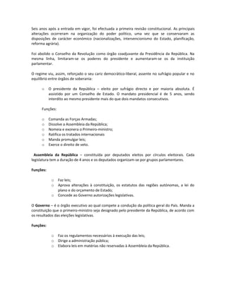 Seis anos após a entrada em vigor, foi efectuada a primeira revisão constitucional. As principais
alterações ocorreram na organização do poder político, uma vez que se conservaram as
disposições de carácter económico (nacionalizações, intervencionismo do Estado, planificação,
reforma agrária).
Foi abolido o Conselho da Revolução como órgão coadjuvante da Presidência da República. Na
mesma linha, limitaram-se os poderes do presidente e aumentaram-se os da instituição
parlamentar.
O regime viu, assim, reforçado o seu cariz democrático-liberal, assente no sufrágio popular e no
equilíbrio entre órgãos de soberania:
o O presidente da República – eleito por sufrágio directo e por maioria absoluta. É
assistido por um Conselho de Estado. O mandato presidencial é de 5 anos, sendo
interdito ao mesmo presidente mais do que dois mandatos consecutivos.
Funções:
o Comanda as Forças Armadas;
o Dissolve a Assembleia da República;
o Nomeia e exonera o Primeiro-ministro;
o Ratifica os tratados internacionais
o Manda promulgar leis;
o Exerce o direito de veto.
Assembleia da República – constituída por deputados eleitos por círculos eleitorais. Cada
legislatura tem a duração de 4 anos e os deputados organizam-se por grupos parlamentares.
Funções:
o Faz leis;
o Aprova alterações à constituição, os estatutos das regiões autónomas, a lei do
plano e do orçamento de Estado;
o Concede ao Governo autorizações legislativas.
O Governo – é o órgão executivo ao qual compete a condução da política geral do País. Manda a
constituição que o primeiro-ministro seja designado pelo presidente da República, de acordo com
os resultados das eleições legislativas.
Funções:
o Faz os regulamentos necessários à execução das leis;
o Dirige a administração pública;
o Elabora leis em matérias não reservadas à Assembleia da República.
 