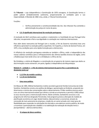 Os Tribunais – cuja independência a Constituição de 1976 consagrou. A Constituição tornou o
poder judicial verdadeiramente autónomo, proporcionando as condições para a sua
imparcialidade. A Revisão de 1982 criou, ainda, o Tribunal Constitucional.
Funções:
o Verifica previamente a constitucionalidade das leis. Aos tribunais fica cometida a
administração da justiça em nome do povo.
♦ 2.3. O significado internacional da revolução portuguesa
A revolução de Abril contribuiu para quebrar o isolamento e a hostilidade de que Portugal tinha
sido alvo, recuperando o País a sua dignidade e a aceitação nas instâncias internacionais.
Para além deste reencontro de Portugal com o mundo, o fim do Governo marcelista teve uma
influência apreciável na evolução política espanhola. Em Espanha, a morte do General Franco, em
1975, criou condições para uma rápida transição para a democracia.
A influência da revolução portuguesa estendeu-se também a África, onde a independência das
nossas colónias contribuiu para o enfraquecimento dos últimos bastiões brancos da região, como
a Rodésia (que mais tarde viria a ser o Zimbábue) e a África do Sul.
No Zimbábue, a vitória de Mugabe e a constituição de um governo de maioria negra que aboliu as
discriminações raciais estiveram, em parte, ligadas à independência de Moçambique.
Modulo 9 – unidade 1 – o fim do sistema internacional da guerra fria e a persistência da
dicotomia norte-sul
♦ 1.1.O fim do modelo soviético
♦ 1.1.1A era Gorbatchev
∗ Uma nova política
Em Março de 1985, Mikhail Gorbatchev é eleito secretário-geral do Partido Comunista da União
Soviética. Gorbatchev enceta uma política de diálogo e aproximação ao Ocidente, propondo aos
Americanos o reinício das conversações sobre o desarmamento. O líder soviético procura assim
criar um clima internacional estável que refreie a corrida ao armamento e permita à URSS utilizar
os seus recursos para a reestruturação interna. Neste contexto, Gorbatchev anunciou o seu
programa de reformas designado Perestroika. Este programa previa a alteração do modelo de
planificação económica em vigor desde Estaline, [descentralizar a economia], através da
concessão de mais autonomia às empresas, criação de um sector privado com maior grau de
flexibilidade para responder às solicitações do mercado e uma abertura social e política, de modo
a incentivar a participação dos cidadãos e na viabilização da realização de eleições livres e
pluripartidárias – abertura democrática.
∗ O colapso do bloco soviético
 