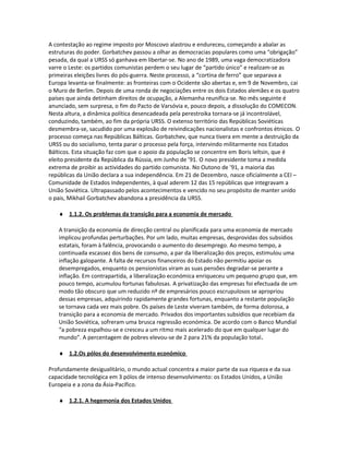 A contestação ao regime imposto por Moscovo alastrou e endureceu, começando a abalar as
estruturas do poder. Gorbatchev passou a olhar as democracias populares como uma “obrigação”
pesada, da qual a URSS só ganhava em libertar-se. No ano de 1989, uma vaga democratizadora
varre o Leste: os partidos comunistas perdem o seu lugar de “partido único” e realizam-se as
primeiras eleições livres do pós-guerra. Neste processo, a “cortina de ferro” que separava a
Europa levanta-se finalmente: as fronteiras com o Ocidente são abertas e, em 9 de Novembro, cai
o Muro de Berlim. Depois de uma ronda de negociações entre os dois Estados alemães e os quatro
países que ainda detinham direitos de ocupação, a Alemanha reunifica-se. No mês seguinte é
anunciado, sem surpresa, o fim do Pacto de Varsóvia e, pouco depois, a dissolução do COMECON.
Nesta altura, a dinâmica política desencadeada pela perestroika tornara-se já incontrolável,
conduzindo, também, ao fim da própria URSS. O extenso território das Repúblicas Soviéticas
desmembra-se, sacudido por uma explosão de reivindicações nacionalistas e confrontos étnicos. O
processo começa nas Repúblicas Bálticas. Gorbatchev, que nunca tivera em mente a destruição da
URSS ou do socialismo, tenta parar o processo pela força, intervindo militarmente nos Estados
Bálticos. Esta situação faz com que o apoio da população se concentre em Boris Ieltsin, que é
eleito presidente da República da Rússia, em Junho de ’91. O novo presidente toma a medida
extrema de proibir as actividades do partido comunista. No Outono de ’91, a maioria das
repúblicas da União declara a sua independência. Em 21 de Dezembro, nasce oficialmente a CEI –
Comunidade de Estados Independentes, à qual aderem 12 das 15 repúblicas que integravam a
União Soviética. Ultrapassado pelos acontecimentos e vencido no seu propósito de manter unido
o pais, Mikhail Gorbatchev abandona a presidência da URSS.
♦ 1.1.2. Os problemas da transição para a economia de mercado
A transição da economia de direcção central ou planificada para uma economia de mercado
implicou profundas perturbações. Por um lado, muitas empresas, desprovidas dos subsídios
estatais, foram à falência, provocando o aumento do desemprego. Ao mesmo tempo, a
continuada escassez dos bens de consumo, a par da liberalização dos preços, estimulou uma
inflação galopante. A falta de recursos financeiros do Estado não permitiu apoiar os
desempregados, enquanto os pensionistas viram as suas pensões degradar-se perante a
inflação. Em contrapartida, a liberalização económica enriqueceu um pequeno grupo que, em
pouco tempo, acumulou fortunas fabulosas. A privatização das empresas foi efectuada de um
modo tão obscuro que um reduzido nº de empresários pouco escrupulosos se apropriou
dessas empresas, adquirindo rapidamente grandes fortunas, enquanto a restante população
se tornava cada vez mais pobre. Os países de Leste viveram também, de forma dolorosa, a
transição para a economia de mercado. Privados dos importantes subsídios que recebiam da
União Soviética, sofreram uma brusca regressão económica. De acordo com o Banco Mundial
“a pobreza espalhou-se e cresceu a um ritmo mais acelerado do que em qualquer lugar do
mundo”. A percentagem de pobres elevou-se de 2 para 21% da população total.
♦ 1.2.Os pólos do desenvolvimento económico
Profundamente desigualitário, o mundo actual concentra a maior parte da sua riqueza e da sua
capacidade tecnológica em 3 pólos de intenso desenvolvimento: os Estados Unidos, a União
Europeia e a zona da Ásia-Pacífico.
♦ 1.2.1. A hegemonia dos Estados Unidos
 