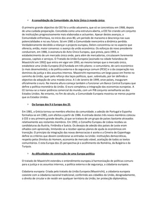 ∗ A consolidação da Comunidade: do Acto Único à moeda única
O primeiro grande objectivo da CEE foi a união aduaneira, que só se concretizou em 1968, depois
de uma cuidada preparação. Concebida como uma estrutura aberta, a CEE foi criando um conjunto
de instituições progressivamente mais elaboradas e actuantes. Apesar destes avanços, a
Comunidade enfrentava, no início dos anos 80, um período de marasmo e descrença nas suas
potencialidades e no seu futuro. Só em 1985 a Comunidade reencontra a dinâmica perdida.
Verdadeiramente decidido a relançar o projecto europeu, Delors concentrou-se no aspecto que
oferecia, então, maior consenso: o avanço da união económica. Os esforços do novo presidente
conduziram, em 1986, à assinatura do Acto Único Europeu, que previa, para 1993, o
estabelecimento de um mercado único onde, para além de mercadorias, circulassem livremente
pessoas, capitais e serviços. O Tratado da União Europeia [assinado na cidade holandesa de
Maastricht em 1992] que entra em vigor em 1993, ao mesmo tempo que o mercado único,
estabelece uma União Europeia (EU) fundada em três pilares: o comunitário, de cariz económico
(o mais desenvolvido); o da política externa e da segurança comum (PESC) e o da cooperação nos
domínios da justiça e dos assuntos internos. Maastricht representou um largo passo em frente no
caminho da União, quer pelo reforço dos laços políticos, quer, sobretudo, por ter definido o
objectivo da adopção de uma moeda única. A 1 de Janeiro de 1999, onze países, inauguram
oficialmente o euro. Na mesma altura começa também a funcionar um Banco Central Europeu que
define a política monetária da União. O euro completou a integração das economias europeias. A
CE tornou-se a maior potência comercial do mundo, com um PIB conjunto semelhante ao dos
Estados Unidos. No entanto, no fim do século, a Comunidade Europeia mostrou-se menos pujante
que os Estados Unidos.
∗ Da Europa dos 9 à Europa dos 25
Em 1981, a Grécia tornou-se membro efectivo da comunidade; a adesão de Portugal e Espanha
formaliza-se em 1985, com efeitos a partir de 1986. A entrada destes três novos membros colocou
à CEE o seu primeiro grande desafio, já que se tratava de um grupo de países bastante atrasados
relativamente aos restantes membros. Em 1992, o Conselho Europeu de Lisboa recebeu as
candidaturas da Áustria, Finlândia e Suécia. Os desejos de adesão dos países de Leste eram
olhados com apreensão, limitando-se a receber apenas planos de ajuda às económicas em
transição. O princípio da integração das novas democracias é aceite e a Cimeira de Copenhaga
define os critérios que devem condicionar as entradas na União: instituições democráticas,
respeito pelos Direitos do Homem, economia de mercado viável, aceitação de todos os textos
comunitários. E esta Europa dos 25 perspectiva já o acolhimento da Roménia, da Bulgária e da
Turquia.
∗ As dificuldades de construção de uma Europa política
O tratado de Maastricht estendeu o entendimento europeu à harmonização de políticas comuns
para a justiça e os assuntos internos, a política externa e de segurança, a cidadania europeia.
Cidadania europeia: Criada pelo tratado da União Europeia (Maastricht), a cidadania europeia
coexiste com a cidadania nacional tradicional, conferindo aos cidadãos da União, designadamente,
o direito de circular e de residir em qualquer território da União, ter protecção diplomática,
 