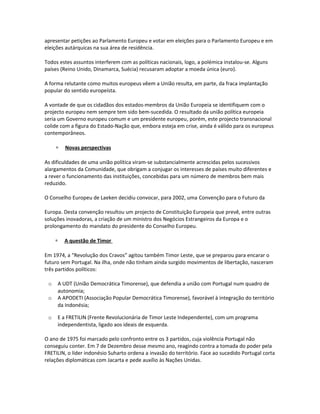 apresentar petições ao Parlamento Europeu e votar em eleições para o Parlamento Europeu e em
eleições autárquicas na sua área de residência.
Todos estes assuntos interferem com as políticas nacionais, logo, a polémica instalou-se. Alguns
países (Reino Unido, Dinamarca, Suécia) recusaram adoptar a moeda única (euro).
A forma relutante como muitos europeus vêem a União resulta, em parte, da fraca implantação
popular do sentido europeísta.
A vontade de que os cidadãos dos estados-membros da União Europeia se identifiquem com o
projecto europeu nem sempre tem sido bem-sucedida. O resultado da união política europeia
seria um Governo europeu comum e um presidente europeu, porém, este projecto transnacional
colide com a figura do Estado-Nação que, embora esteja em crise, ainda é válido para os europeus
contemporâneos.
∗ Novas perspectivas
As dificuldades de uma união política viram-se substancialmente acrescidas pelos sucessivos
alargamentos da Comunidade, que obrigam a conjugar os interesses de países muito diferentes e
a rever o funcionamento das instituições, concebidas para um número de membros bem mais
reduzido.
O Conselho Europeu de Laeken decidiu convocar, para 2002, uma Convenção para o Futuro da
Europa. Desta convenção resultou um projecto de Constituição Europeia que prevê, entre outras
soluções inovadoras, a criação de um ministro dos Negócios Estrangeiros da Europa e o
prolongamento do mandato do presidente do Conselho Europeu.
∗ A questão de Timor
Em 1974, a “Revolução dos Cravos” agitou também Timor Leste, que se preparou para encarar o
futuro sem Portugal. Na ilha, onde não tinham ainda surgido movimentos de libertação, nasceram
três partidos políticos:
o A UDT (União Democrática Timorense), que defendia a união com Portugal num quadro de
autonomia;
o A APODETI (Associação Popular Democrática Timorense), favorável à integração do território
da Indonésia;
o E a FRETILIN (Frente Revolucionária de Timor Leste Independente), com um programa
independentista, ligado aos ideais de esquerda.
O ano de 1975 foi marcado pelo confronto entre os 3 partidos, cuja violência Portugal não
conseguiu conter. Em 7 de Dezembro desse mesmo ano, reagindo contra a tomada do poder pela
FRETILIN, o líder indonésio Suharto ordena a invasão do território. Face ao sucedido Portugal corta
relações diplomáticas com Jacarta e pede auxílio às Nações Unidas.
 