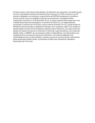 Os factos, porém, contrariavam estas decisões. Os Indonésios, que impuseram o seu poder através
do terror e da barbárie anexaram formalmente Timor Leste que, em 1979, se tornou a sua 27ª
província. Refugiados nas montanhas, os guerrilheiros da FRETILIN encabeçaram a resistência
contra o invasor, que se viu obrigado a aumentar sucessivamente o contingente militar
estacionado no território. A 12 de Novembro de ’91, as tropas ocupantes abrem fogo sobre uma
multidão desarmada que homenageava, no cemitério de Santa Cruz, um independentista
assassinado. O massacre fez 271 mortos e várias centenas de feridos. Em ’92, a prisão do líder da
Resistência, Xanana Gusmão, é amplamente noticiada. Com a ajuda dos media, Timor mobiliza a
opinião pública mundial. No fim da década a Indonésia aceita, finalmente, que o povo timorense
decida o seu destino através de um referendo. O referendo, supervisionado por uma missão das
Nações Unidas, a UNAMET, de uma inequívoca vitória à independência, mas desencadeou uma
escalada de terror por parte das milícias pró-indonésias. Uma onda de indignação e de
solidariedade percorreu então o Mundo e conduziu ao envio de uma força de paz multinacional,
patrocionada pelas Nações Unidas. A 20 de Maio de 2002 nasce oficialmente a República
Democrática de Timor Leste.
 