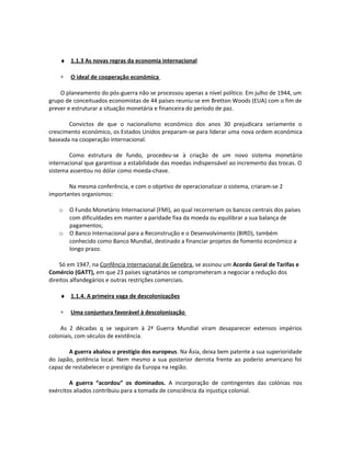 ♦ 1.1.3 As novas regras da economia internacional
∗ O ideal de cooperação económica
O planeamento do pós-guerra não se processou apenas a nível político. Em julho de 1944, um
grupo de conceituados economistas de 44 países reuniu-se em Bretton Woods (EUA) com o fim de
prever e estruturar a situação monetária e financeira do período de paz.
Convictos de que o nacionalismo económico dos anos 30 prejudicara seriamente o
crescimento económico, os Estados Unidos preparam-se para liderar uma nova ordem económica
baseada na cooperação internacional.
Como estrutura de fundo, procedeu-se à criação de um novo sistema monetário
internacional que garantisse a estabilidade das moedas indispensável ao incremento das trocas. O
sistema assentou no dólar como moeda-chave.
Na mesma conferência, e com o objetivo de operacionalizar o sistema, criaram-se 2
importantes organismos:
o O Fundo Monetário Internacional (FMI), ao qual recorreriam os bancos centrais dos países
com dificuldades em manter a paridade fixa da moeda ou equilibrar a sua balança de
pagamentos;
o O Banco Internacional para a Reconstrução e o Desenvolvimento (BIRD), também
conhecido como Banco Mundial, destinado a financiar projetos de fomento económico a
longo prazo.
Só em 1947, na Confência Internacional de Genebra, se assinou um Acordo Geral de Tarifas e
Comércio (GATT), em que 23 países signatários se comprometeram a negociar a redução dos
direitos alfandegários e outras restrições comerciais.
♦ 1.1.4. A primeira vaga de descolonizações
∗ Uma conjuntura favorável à descolonização
As 2 décadas q se seguiram à 2ª Guerra Mundial viram desaparecer extensos impérios
coloniais, com séculos de existência.
A guerra abalou o prestígio dos europeus. Na Ásia, deixa bem patente a sua superioridade
do Japão, potência local. Nem mesmo a sua posterior derrota frente ao poderio americano foi
capaz de restabelecer o prestígio da Europa na região.
A guerra “acordou” os dominados. A incorporação de contingentes das colónias nos
exércitos aliados contribuiu para a tomada de consciência da injustiça colonial.
 