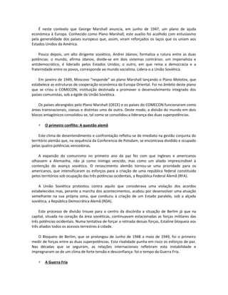 É neste contexto que George Marshall anuncia, em junho de 1947, um plano de ajuda
económica à Europa. Conhecido como Plano Marshall, este auxílio foi acolhido com entusiasmo
pela generalidade dos países europeus que, assim, viram reforçados os laços que os uniam aos
Estados Unidos da América.
Pouco depois, um alto dirigente soviético, Andrei Jdanov, formaliza a rutura entre as duas
potências: o mundo, afirma Jdanov, divide-se em dois sistemas contrários: um imperialista e
antidemocrático, é liderado pelos Estados Unidos; o outro, em que reina a democracia e a
fraternidade entre os povos, corresponde ao mundo socialista. Lidera-o a União Soviética.
Em janeiro de 1949, Moscovo “responde” ao plano Marshall lançando o Plano Molotov, que
estabelece as estruturas de cooperação económica da Europa Oriental. Foi no âmbito deste plano
que se criou o COMECON, instituição destinada a promover o desenvolvimento integrado dos
países comunistas, sob a égide da União Soviética.
Os países abrangidos pelo Plano Marshall (OECE) e os países do COMECON funcionaram como
áreas transnacionais, coesas e distintas uma da outra. Deste modo, a divisão do mundo em dois
blocos antagónicos consolidou-se, tal como se consolidou a liderança das duas superpotências.
∗ O primeiro conflito: A questão alemã
Este clima de desentendimento e confrontação refletiu-se de imediato na gestão conjunta do
território alemão que, na sequência da Conferencia de Potsdam, se encontrava dividido e ocupado
pelas quatro potências vencedoras.
A expansão do comunismo no primeiro ano da paz fez com que ingleses e americanos
olhassem a Alemanha, não já como inimigo vencido, mas como um aliado imprescindível à
contenção do avanço soviético. O renascimento alemão tornou-se uma prioridade para os
americanos, que intensificaram os esforços para a criação de uma república federal constituída
pelos territórios sob ocupação das três potências ocidentais, a República Federal Alemã (RFA).
A União Soviética protestou contra aquilo que considerava uma violação dos acordos
estabelecidos mas, perante a marcha dos acontecimentos, acabou por desenvolver uma atuação
semelhante na sua própria zona, que conduziu à criação de um Estado paralelo, sob a alçada
soviética, a República Democrática Alemã (RDA).
Este processo de divisão trouxe para o centro da discórdia a situação de Berlim já que na
capital, situada no coração da área soviéticas, continuavam estacionadas as forças militares das
três potências ocidentais. Numa tentativa de forçar a retirada dessas forças, Estaline bloqueia aos
três aliados todos os acessos terrestres à cidade.
O Bloqueio de Berlim, que se prolongou de Junho de 1948 a maio de 1949, foi o primeiro
medir de forças entre as duas superpotências. Esta rivalidade punha em risco os esforços de paz.
Nas décadas que se seguiram, as relações internacionais refletiram esta instabilidade e
impregnaram-se de um clima de forte tensão e desconfiança: foi o tempo da Guerra Fria.
∗ A Guerra Fria
 