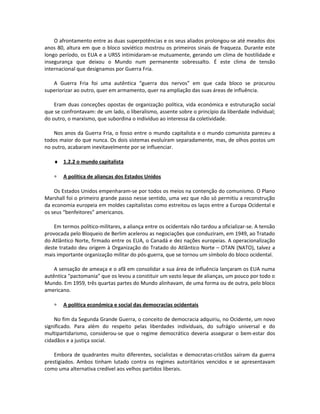 O afrontamento entre as duas superpotências e os seus aliados prolongou-se até meados dos
anos 80, altura em que o bloco soviético mostrou os primeiros sinais de fraqueza. Durante este
longo período, os EUA e a URSS intimidaram-se mutuamente, gerando um clima de hostilidade e
insegurança que deixou o Mundo num permanente sobressalto. É este clima de tensão
internacional que designamos por Guerra Fria.
A Guerra Fria foi uma autêntica “guerra dos nervos” em que cada bloco se procurou
superiorizar ao outro, quer em armamento, quer na ampliação das suas áreas de influência.
Eram duas conceções opostas de organização política, vida económica e estruturação social
que se confrontavam: de um lado, o liberalismo, assente sobre o princípio da liberdade individual;
do outro, o marxismo, que subordina o indivíduo ao interessa da coletividade.
Nos anos da Guerra Fria, o fosso entre o mundo capitalista e o mundo comunista pareceu a
todos maior do que nunca. Os dois sistemas evoluíram separadamente, mas, de olhos postos um
no outro, acabaram inevitavelmente por se influenciar.
♦ 1.2.2 o mundo capitalista
∗ A política de alianças dos Estados Unidos
Os Estados Unidos empenharam-se por todos os meios na contenção do comunismo. O Plano
Marshall foi o primeiro grande passo nesse sentido, uma vez que não só permitiu a reconstrução
da economia europeia em moldes capitalistas como estreitou os laços entre a Europa Ocidental e
os seus “benfeitores” americanos.
Em termos político-militares, a aliança entre os ocidentais não tardou a oficializar-se. A tensão
provocada pelo Bloqueio de Berlim acelerou as negociações que conduziram, em 1949, ao Tratado
do Atlântico Norte, firmado entre os EUA, o Canadá e dez nações europeias. A operacionalização
deste tratado deu origem à Organização do Tratado do Atlântico Norte – OTAN (NATO), talvez a
mais importante organização militar do pós-guerra, que se tornou um símbolo do bloco ocidental.
A sensação de ameaça e o afã em consolidar a sua área de influência lançaram os EUA numa
autêntica “pactomania” que os levou a constituir um vasto leque de alianças, um pouco por todo o
Mundo. Em 1959, três quartas partes do Mundo alinhavam, de uma forma ou de outra, pelo bloco
americano.
∗ A política económica e social das democracias ocidentais
No fim da Segunda Grande Guerra, o conceito de democracia adquiriu, no Ocidente, um novo
significado. Para além do respeito pelas liberdades individuais, do sufrágio universal e do
multipartidarismo, considerou-se que o regime democrático deveria assegurar o bem-estar dos
cidadãos e a justiça social.
Embora de quadrantes muito diferentes, socialistas e democratas-cristãos saíram da guerra
prestigiados. Ambos tinham lutado contra os regimes autoritários vencidos e se apresentavam
como uma alternativa credível aos velhos partidos liberais.
 