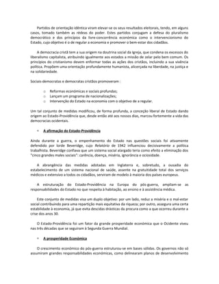 Partidos de orientação idêntica viram elevar-se os seus resultados eleitorais, tendo, em alguns
casos, tomado também as rédeas do poder. Estes partidos conjugam a defesa do pluralismo
democrático e dos princípios da livre-concorrência económica como o intervencionismo do
Estado, cujo objetivo é o de regular a economia e promover o bem-estar dos cidadãos.
A democracia cristã tem a sua origem na doutrina social da Igreja, que condena os excessos do
liberalismo capitalista, atribuindo igualmente aos estados a missão de zelar pelo bem comum. Os
princípios do cristianismo devem enformar todas as ações dos cristãos, incluindo a sua vivência
política. Propõem uma orientação profundamente humanista, alicerçada na liberdade, na justiça e
na solidariedade.
Sociais-democratas e democratas cristãos promoveram :
o Reformas económicas e sociais profundas;
o Lançam um programa de nacionalizações;
o Intervenção do Estado na economia com o objetivo de a regular.
Um tal conjunto de medidas modificou, de forma profunda, a conceção liberal de Estado dando
origem ao Estado-Providência que, desde então até aos nossos dias, marcou fortemente a vida das
democracias ocidentais.
∗ A afirmação do Estado-Providência
Ainda durante a guerra, o empenhamento do Estado nas questões sociais foi ativamente
defendido por lorde Beveridge, cujo Relatório de 1942 influenciou decisivamente a política
trabalhista. Beveridge confiava que um sistema social alargado teria como efeito a eliminação dos
“cinco grandes males sociais”: carência, doença, miséria, ignorância e ociosidade.
A abrangência das medidas adotadas em Inglaterra e, sobretudo, a ousadia do
estabelecimento de um sistema nacional de saúde, assente na gratuitidade total dos serviços
médicos e extensivo a todos os cidadãos, serviram de modelo à maioria dos países europeus.
A estruturação do Estado-Providência na Europa do pós-guerra, ampliam-se as
responsabilidades do Estado no que respeita à habitação, ao ensino e à assistência médica.
Este conjunto de medidas visa um duplo objetivo: por um lado, reduz a miséria e o mal-estar
social contribuindo para uma repartição mais equitativa da riqueza; por outro, assegura uma certa
estabilidade à economia, já que evita descidas drásticas da procura como a que ocorreu durante a
crise dos anos 30.
O Estado-Providência foi um fator da grande prosperidade económica que o Ocidente viveu
nas três décadas que se seguiram à Segunda Guerra Mundial.
∗ A prosperidade Económica
O crescimento económico do pós-guerra estruturou-se em bases sólidas. Os governos não só
assumiram grandes responsabilidades económicas, como delinearam planos de desenvolvimento
 