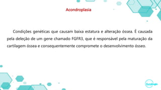 Acondroplasia
Condições genéticas que causam baixa estatura e alteração óssea. É causada
pela deleção de um gene chamado FGFR3, que é responsável pela maturação da
cartilagem óssea e consequentemente compromete o desenvolvimento ósseo.
 