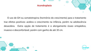Acondroplasia
O uso de GH ou somatotropina (hormônio do crescimento) para o tratamento
traz efeitos positivos: acelera o crescimento na infância, porém na adolescência
desacelera. Outra opção de tratamento é o alongamento ósseo ortopédico,
invasivo e desconfortável, porém com ganho de até 30 cm.
 